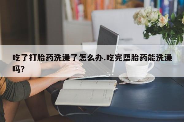 推荐个卖打胎药的微信吃了打胎药洗澡了怎么办.吃完堕胎药能洗澡吗？