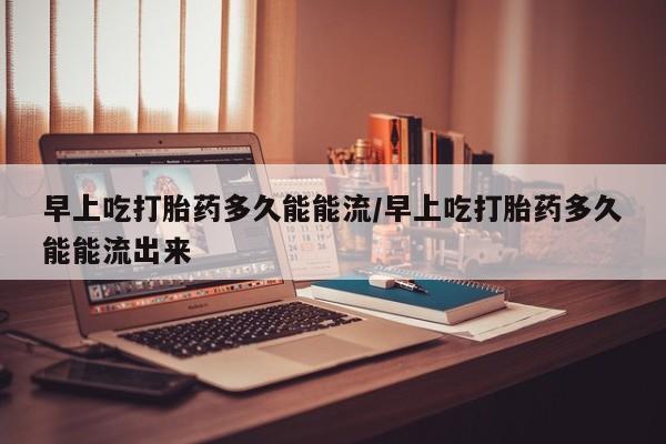 推荐个卖打胎药的微信早上吃打胎药多久能能流/早上吃打胎药多久能能流出来