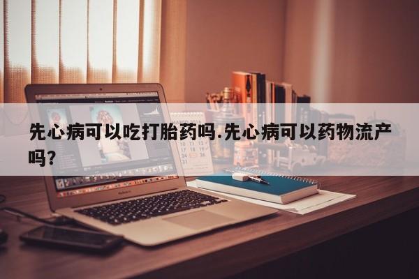 推荐个卖打胎药的微信先心病可以吃打胎药吗.先心病可以药物流产吗？