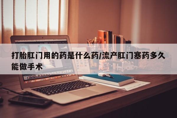 推荐个卖打胎药的微信打胎肛门用的药是什么药/流产肛门塞药多久能做手术