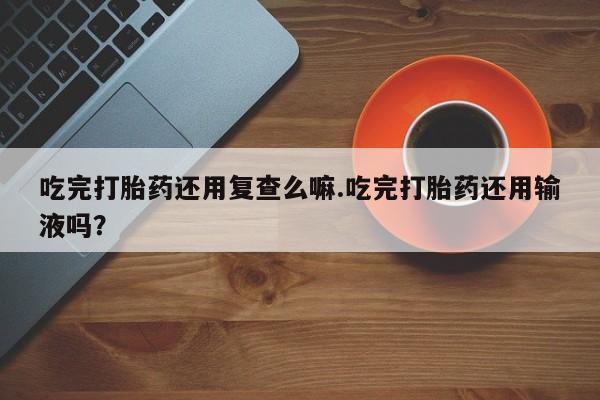 推荐个卖打胎药的微信吃完打胎药还用复查么嘛.吃完打胎药还用输液吗？