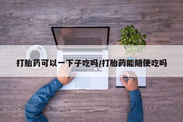 推荐个卖打胎药的微信打胎药可以一下子吃吗/打胎药能随便吃吗