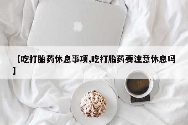 推荐个卖打胎药的微信【吃打胎药休息事项,吃打胎药要注意休息吗】