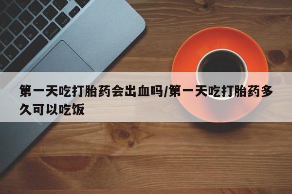 推荐个卖打胎药的微信第一天吃打胎药会出血吗/第一天吃打胎药多久可以吃饭