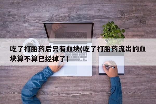 推荐个卖打胎药的微信吃了打胎药后只有血块(吃了打胎药流出的血块算不算已经掉了)
