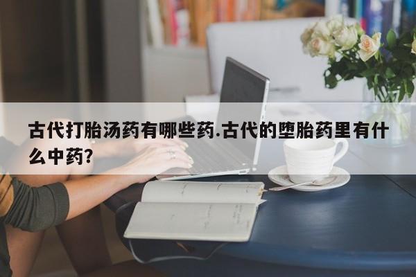 推荐个卖打胎药的微信古代打胎汤药有哪些药.古代的堕胎药里有什么中药？