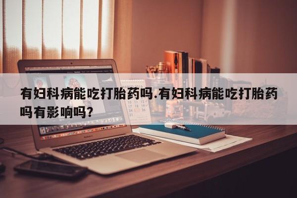 推荐个卖打胎药的微信有妇科病能吃打胎药吗.有妇科病能吃打胎药吗有影响吗？
