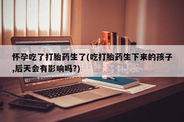 推荐个卖打胎药的微信怀孕吃了打胎药生了(吃打胎药生下来的孩子,后天会有影响吗?)