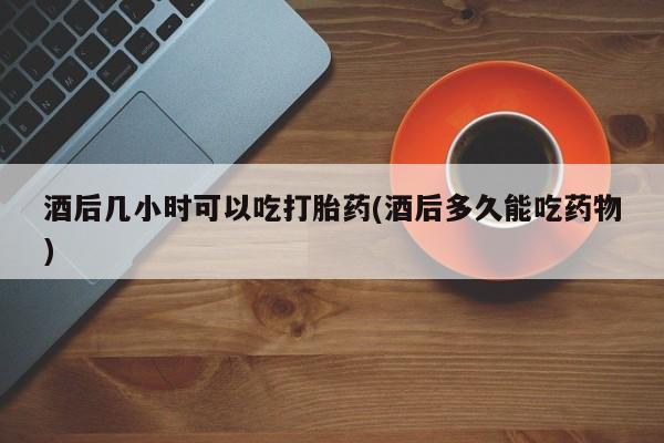 推荐个卖打胎药的微信酒后几小时可以吃打胎药(酒后多久能吃药物)