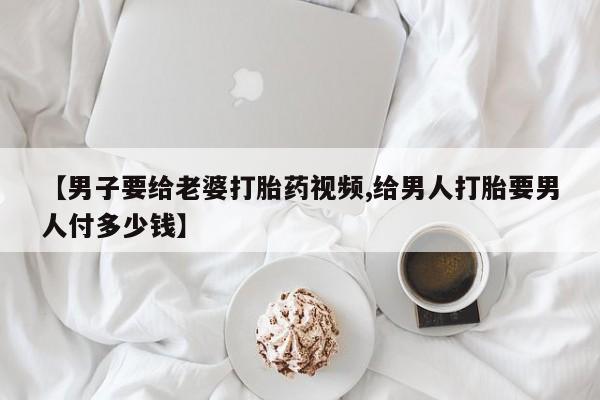 推荐个卖打胎药的微信【男子要给老婆打胎药视频,给男人打胎要男人付多少钱】