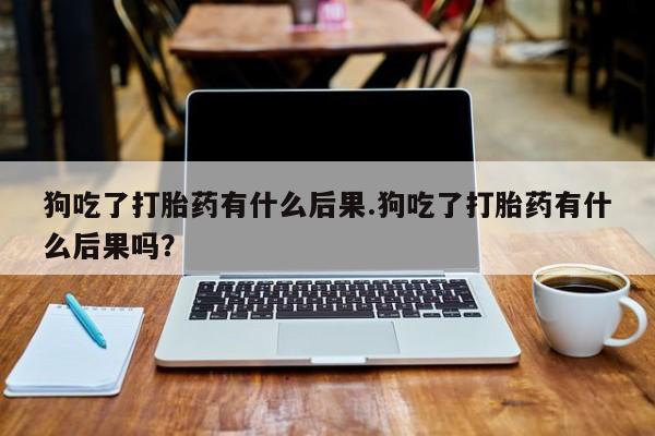 推荐个卖打胎药的微信狗吃了打胎药有什么后果.狗吃了打胎药有什么后果吗？