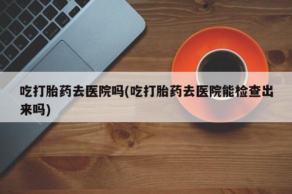 推荐个卖打胎药的微信吃打胎药去医院吗(吃打胎药去医院能检查出来吗)