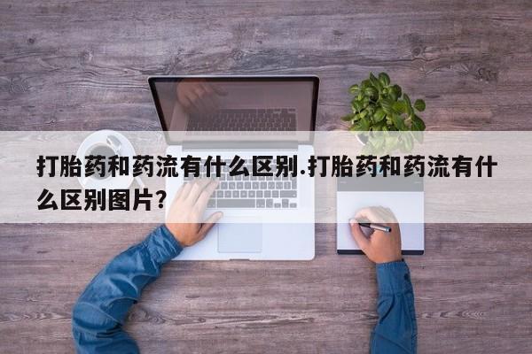 推荐个卖打胎药的微信打胎药和药流有什么区别.打胎药和药流有什么区别图片？