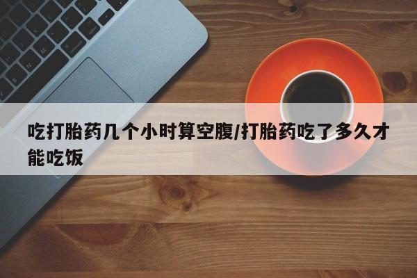 推荐个卖打胎药的微信吃打胎药几个小时算空腹/打胎药吃了多久才能吃饭