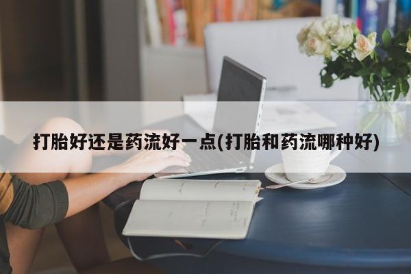 推荐个卖打胎药的微信打胎好还是药流好一点(打胎和药流哪种好)