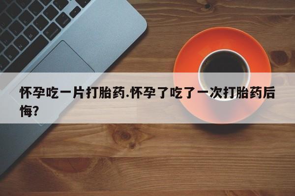 推荐个卖打胎药的微信怀孕吃一片打胎药.怀孕了吃了一次打胎药后悔？