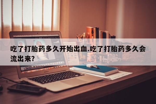 推荐个卖打胎药的微信吃了打胎药多久开始出血.吃了打胎药多久会流出来？