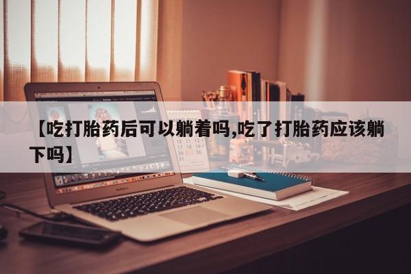 推荐个卖打胎药的微信【吃打胎药后可以躺着吗,吃了打胎药应该躺下吗】
