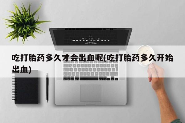 推荐个卖打胎药的微信吃打胎药多久才会出血呢(吃打胎药多久开始出血)