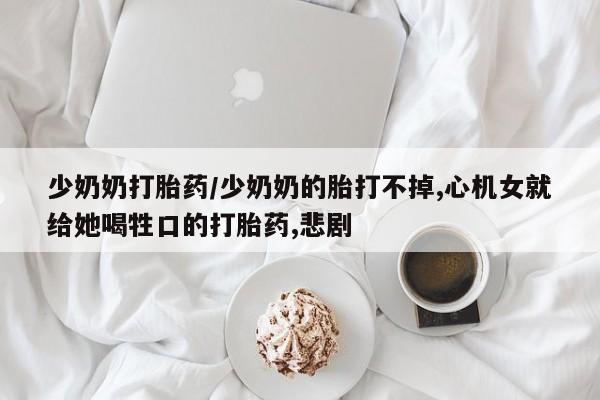 推荐个卖打胎药的微信少奶奶打胎药/少奶奶的胎打不掉,心机女就给她喝牲口的打胎药,悲剧