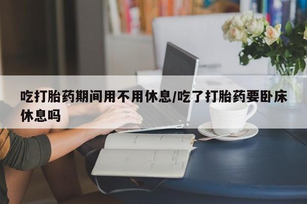 推荐个卖打胎药的微信吃打胎药期间用不用休息/吃了打胎药要卧床休息吗