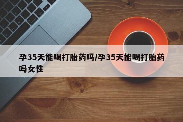 推荐个卖打胎药的微信孕35天能喝打胎药吗/孕35天能喝打胎药吗女性