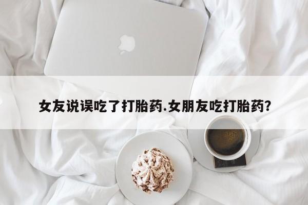 推荐个卖打胎药的微信女友说误吃了打胎药.女朋友吃打胎药？