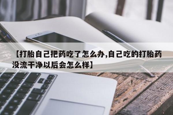 推荐个卖打胎药的微信【打胎自己把药吃了怎么办,自己吃的打胎药没流干净以后会怎么样】