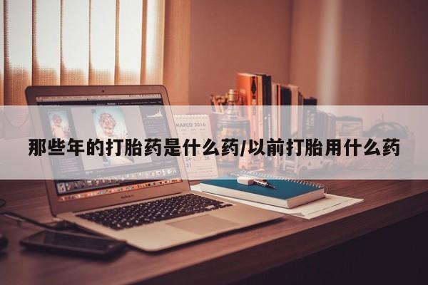推荐个卖打胎药的微信那些年的打胎药是什么药/以前打胎用什么药