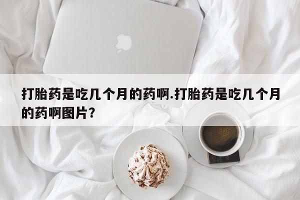 推荐个卖打胎药的微信打胎药是吃几个月的药啊.打胎药是吃几个月的药啊图片？
