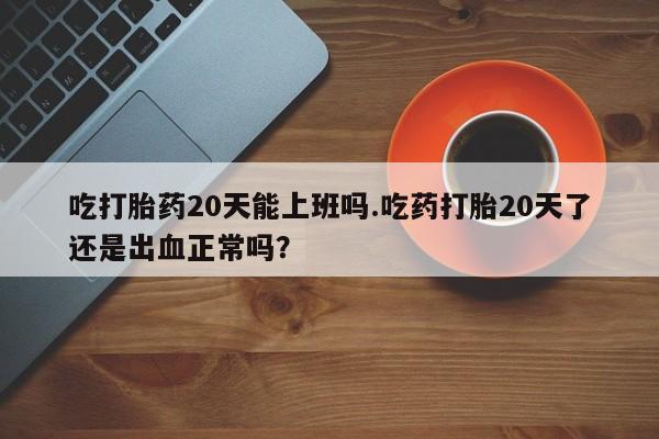 推荐个卖打胎药的微信吃打胎药20天能上班吗.吃药打胎20天了还是出血正常吗？