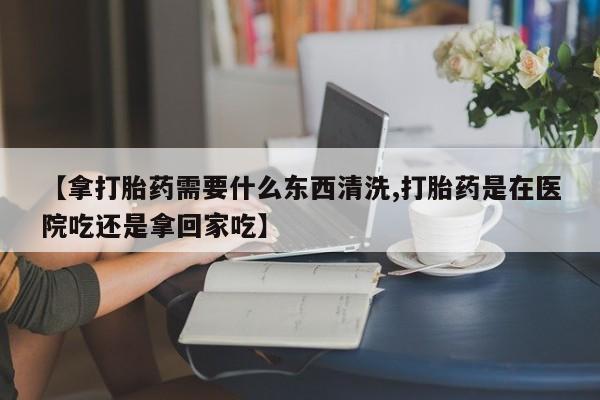 推荐个卖打胎药的微信【拿打胎药需要什么东西清洗,打胎药是在医院吃还是拿回家吃】