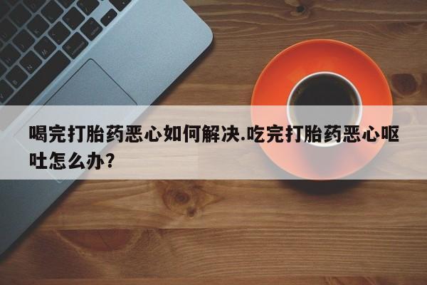 推荐个卖打胎药的微信喝完打胎药恶心如何解决.吃完打胎药恶心呕吐怎么办？