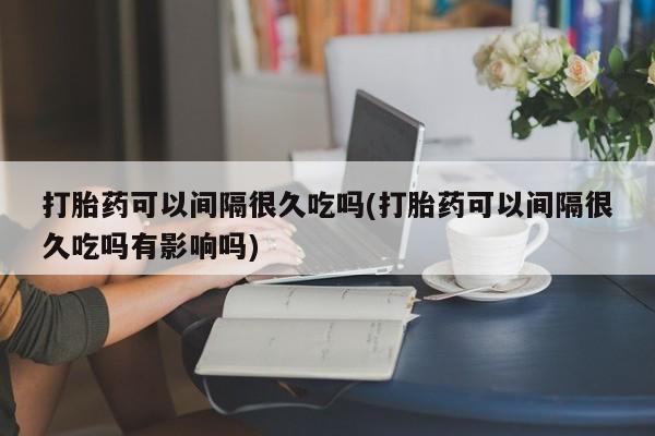 推荐个卖打胎药的微信打胎药可以间隔很久吃吗(打胎药可以间隔很久吃吗有影响吗)