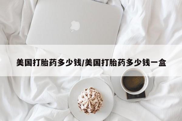 推荐个卖打胎药的微信美国打胎药多少钱/美国打胎药多少钱一盒