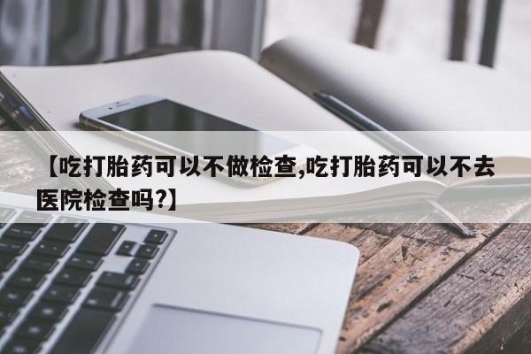 推荐个卖打胎药的微信【吃打胎药可以不做检查,吃打胎药可以不去医院检查吗?】