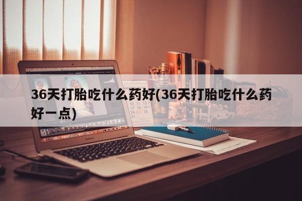 推荐个卖打胎药的微信36天打胎吃什么药好(36天打胎吃什么药好一点)