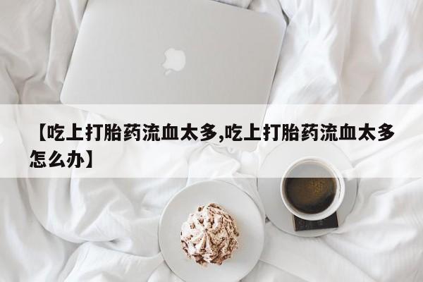 推荐个卖打胎药的微信【吃上打胎药流血太多,吃上打胎药流血太多怎么办】