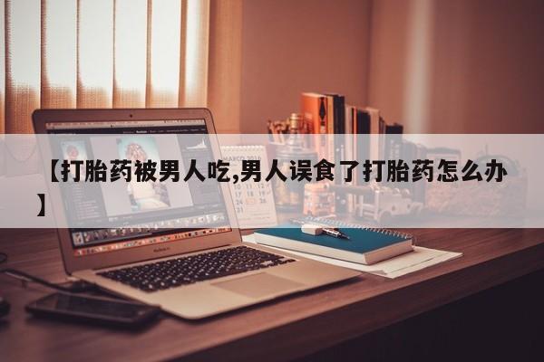 推荐个卖打胎药的微信【打胎药被男人吃,男人误食了打胎药怎么办】