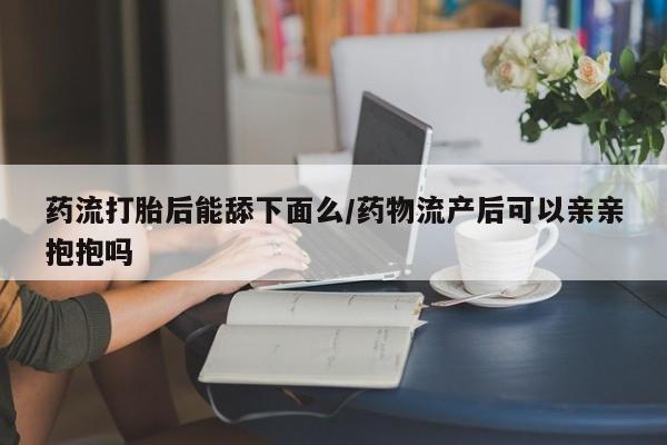 推荐个卖打胎药的微信药流打胎后能舔下面么/药物流产后可以亲亲抱抱吗