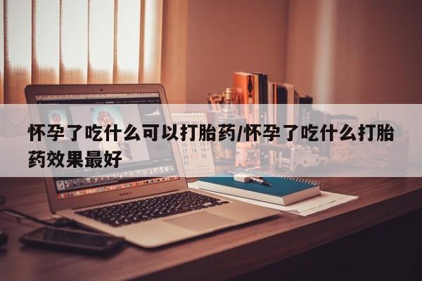 推荐个卖打胎药的微信怀孕了吃什么可以打胎药/怀孕了吃什么打胎药效果最好
