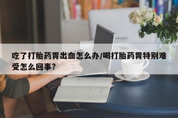 推荐个卖打胎药的微信吃了打胎药胃出血怎么办/喝打胎药胃特别难受怎么回事?
