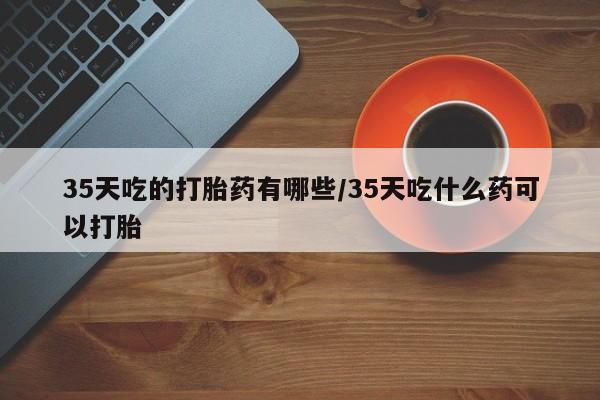 推荐个卖打胎药的微信35天吃的打胎药有哪些/35天吃什么药可以打胎