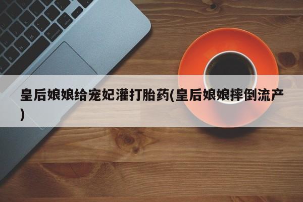 推荐个卖打胎药的微信皇后娘娘给宠妃灌打胎药(皇后娘娘摔倒流产)