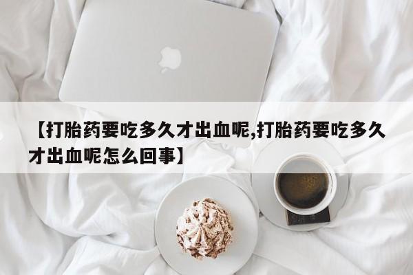 推荐个卖打胎药的微信【打胎药要吃多久才出血呢,打胎药要吃多久才出血呢怎么回事】