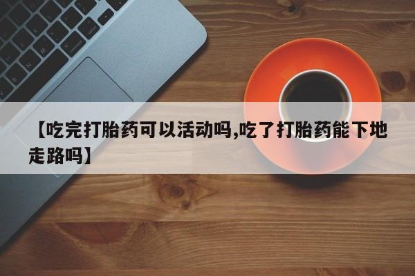 推荐个卖打胎药的微信【吃完打胎药可以活动吗,吃了打胎药能下地走路吗】