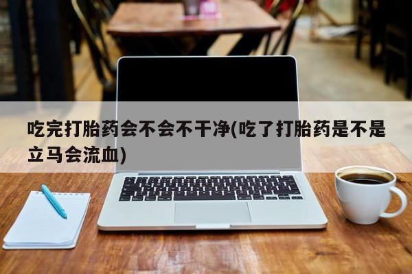 推荐个卖打胎药的微信吃完打胎药会不会不干净(吃了打胎药是不是立马会流血)
