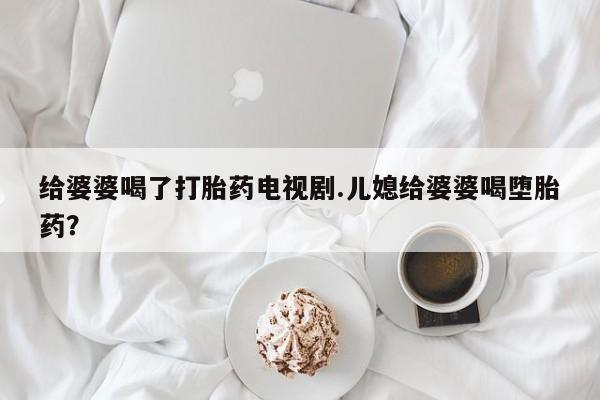推荐个卖打胎药的微信给婆婆喝了打胎药电视剧.儿媳给婆婆喝堕胎药？