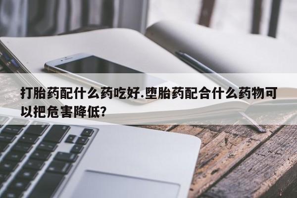 推荐个卖打胎药的微信打胎药配什么药吃好.堕胎药配合什么药物可以把危害降低？