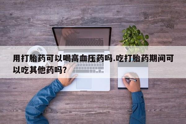 推荐个卖打胎药的微信用打胎药可以喝高血压药吗.吃打胎药期间可以吃其他药吗？